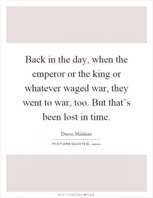 Back in the day, when the emperor or the king or whatever waged war, they went to war, too. But that’s been lost in time Picture Quote #1