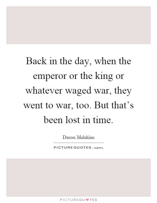Back in the day, when the emperor or the king or whatever waged war, they went to war, too. But that's been lost in time Picture Quote #1
