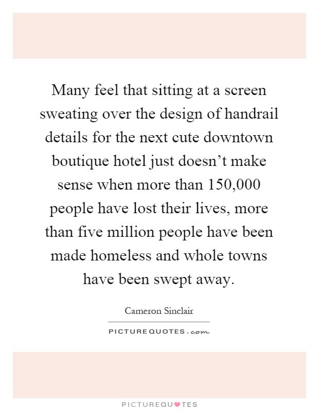 Many feel that sitting at a screen sweating over the design of handrail details for the next cute downtown boutique hotel just doesn't make sense when more than 150,000 people have lost their lives, more than five million people have been made homeless and whole towns have been swept away Picture Quote #1