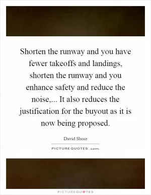 Shorten the runway and you have fewer takeoffs and landings, shorten the runway and you enhance safety and reduce the noise,... It also reduces the justification for the buyout as it is now being proposed Picture Quote #1
