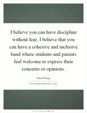 I believe you can have discipline without fear. I believe that you can have a cohesive and inclusive band where students and parents feel welcome to express their concerns or opinions Picture Quote #1