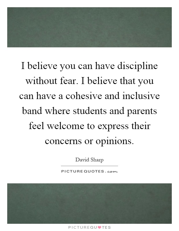 I believe you can have discipline without fear. I believe that you can have a cohesive and inclusive band where students and parents feel welcome to express their concerns or opinions Picture Quote #1