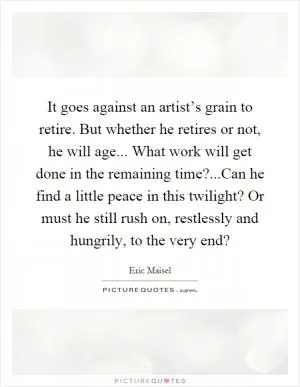 It goes against an artist’s grain to retire. But whether he retires or not, he will age... What work will get done in the remaining time?...Can he find a little peace in this twilight? Or must he still rush on, restlessly and hungrily, to the very end? Picture Quote #1