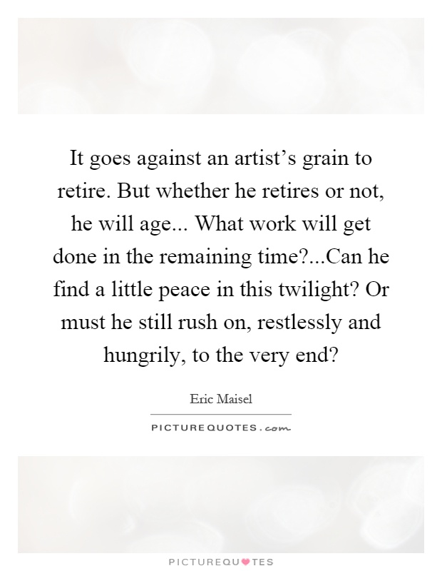 It goes against an artist's grain to retire. But whether he retires or not, he will age... What work will get done in the remaining time?...Can he find a little peace in this twilight? Or must he still rush on, restlessly and hungrily, to the very end? Picture Quote #1