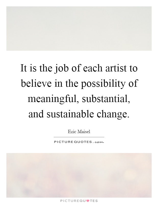 It is the job of each artist to believe in the possibility of meaningful, substantial, and sustainable change Picture Quote #1