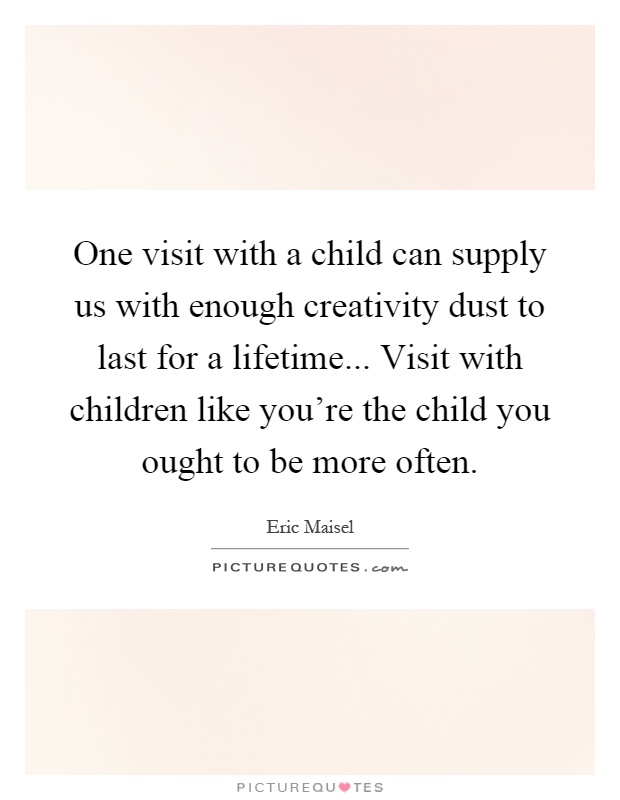 One visit with a child can supply us with enough creativity dust to last for a lifetime... Visit with children like you're the child you ought to be more often Picture Quote #1