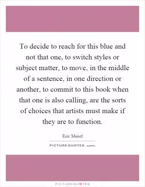 To decide to reach for this blue and not that one, to switch styles or subject matter, to move, in the middle of a sentence, in one direction or another, to commit to this book when that one is also calling, are the sorts of choices that artists must make if they are to function Picture Quote #1