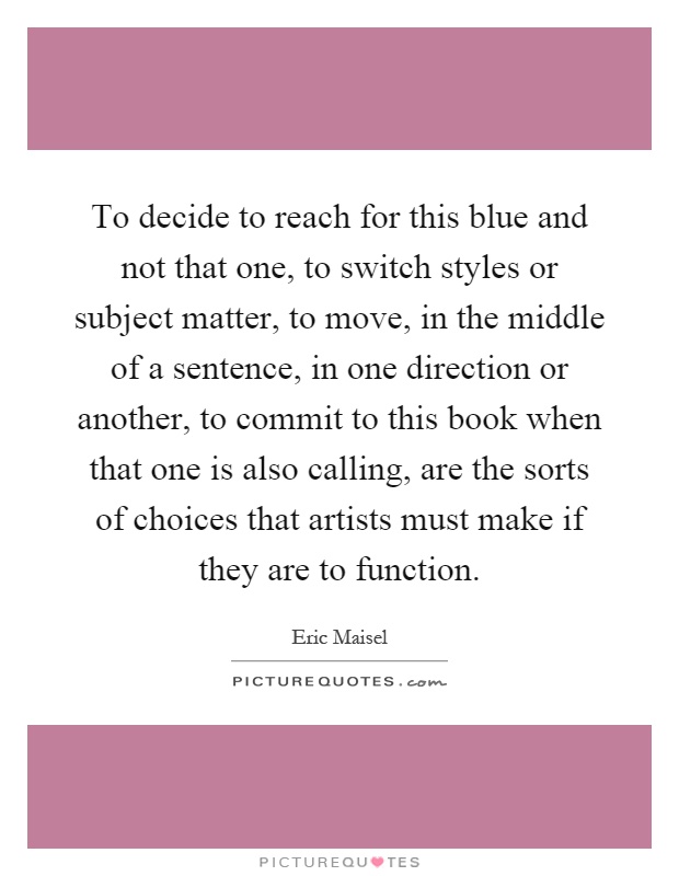 To decide to reach for this blue and not that one, to switch styles or subject matter, to move, in the middle of a sentence, in one direction or another, to commit to this book when that one is also calling, are the sorts of choices that artists must make if they are to function Picture Quote #1