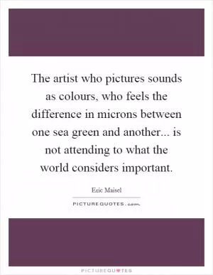 The artist who pictures sounds as colours, who feels the difference in microns between one sea green and another... is not attending to what the world considers important Picture Quote #1
