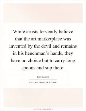 While artists fervently believe that the art marketplace was invented by the devil and remains in his henchman’s hands, they have no choice but to carry long spoons and sup there Picture Quote #1