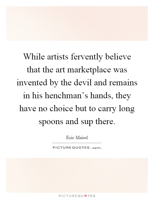 While artists fervently believe that the art marketplace was invented by the devil and remains in his henchman's hands, they have no choice but to carry long spoons and sup there Picture Quote #1