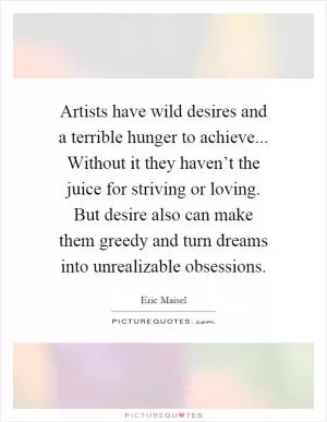 Artists have wild desires and a terrible hunger to achieve... Without it they haven’t the juice for striving or loving. But desire also can make them greedy and turn dreams into unrealizable obsessions Picture Quote #1