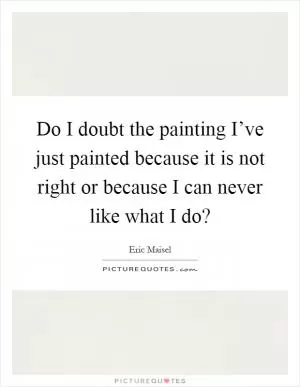 Do I doubt the painting I’ve just painted because it is not right or because I can never like what I do? Picture Quote #1