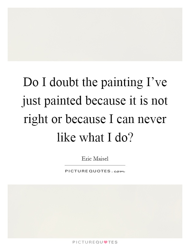 Do I doubt the painting I've just painted because it is not right or because I can never like what I do? Picture Quote #1