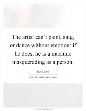 The artist can’t paint, sing, or dance without emotion: if he does, he is a machine masquerading as a person Picture Quote #1