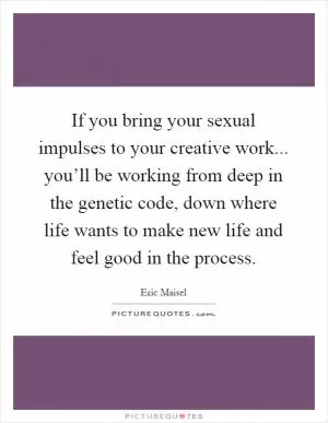 If you bring your sexual impulses to your creative work... you’ll be working from deep in the genetic code, down where life wants to make new life and feel good in the process Picture Quote #1