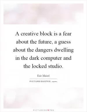A creative block is a fear about the future, a guess about the dangers dwelling in the dark computer and the locked studio Picture Quote #1
