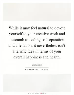 While it may feel natural to devote yourself to your creative work and succumb to feelings of separation and alienation, it nevertheless isn’t a terrific idea in terms of your overall happiness and health Picture Quote #1