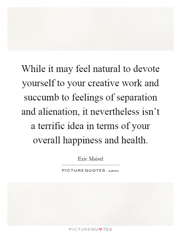 While it may feel natural to devote yourself to your creative work and succumb to feelings of separation and alienation, it nevertheless isn't a terrific idea in terms of your overall happiness and health Picture Quote #1