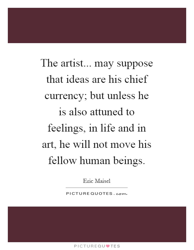 The artist... may suppose that ideas are his chief currency; but unless he is also attuned to feelings, in life and in art, he will not move his fellow human beings Picture Quote #1