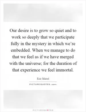 Our desire is to grow so quiet and to work so deeply that we participate fully in the mystery in which we’re embedded. When we manage to do that we feel as if we have merged with the universe; for the duration of that experience we feel immortal Picture Quote #1