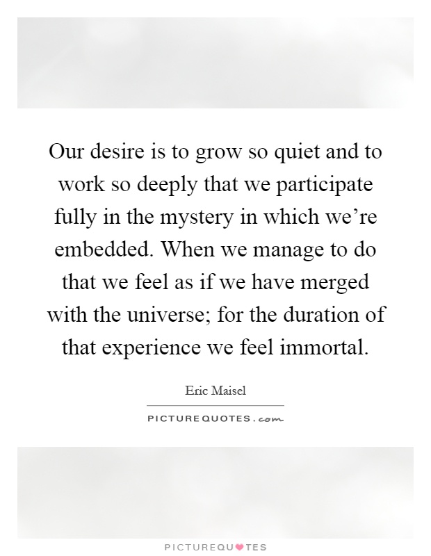 Our desire is to grow so quiet and to work so deeply that we participate fully in the mystery in which we're embedded. When we manage to do that we feel as if we have merged with the universe; for the duration of that experience we feel immortal Picture Quote #1