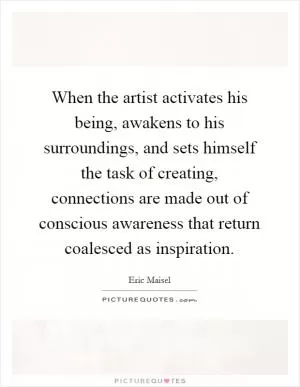 When the artist activates his being, awakens to his surroundings, and sets himself the task of creating, connections are made out of conscious awareness that return coalesced as inspiration Picture Quote #1