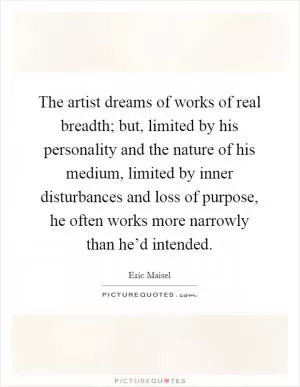 The artist dreams of works of real breadth; but, limited by his personality and the nature of his medium, limited by inner disturbances and loss of purpose, he often works more narrowly than he’d intended Picture Quote #1