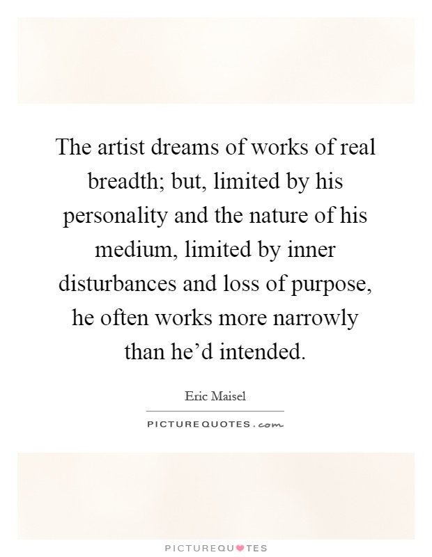 The artist dreams of works of real breadth; but, limited by his personality and the nature of his medium, limited by inner disturbances and loss of purpose, he often works more narrowly than he'd intended Picture Quote #1