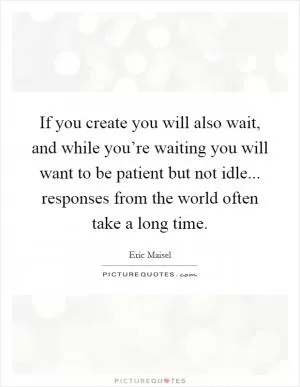 If you create you will also wait, and while you’re waiting you will want to be patient but not idle... responses from the world often take a long time Picture Quote #1