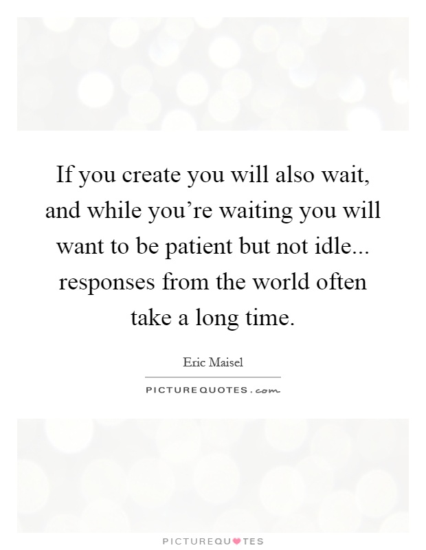 If you create you will also wait, and while you're waiting you will want to be patient but not idle... responses from the world often take a long time Picture Quote #1