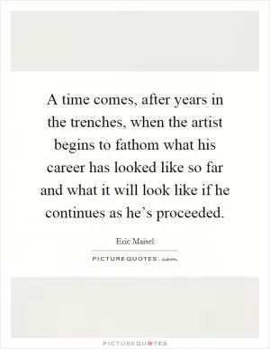 A time comes, after years in the trenches, when the artist begins to fathom what his career has looked like so far and what it will look like if he continues as he’s proceeded Picture Quote #1