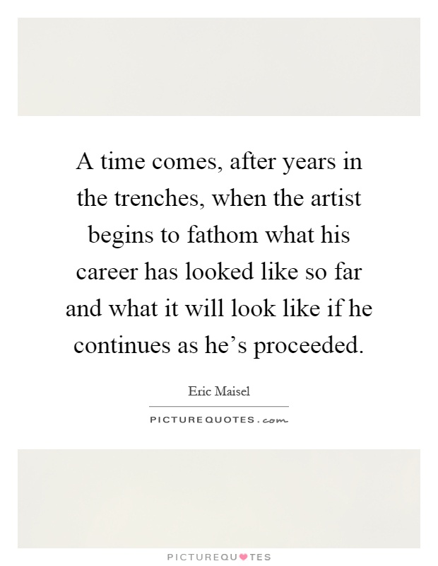 A time comes, after years in the trenches, when the artist begins to fathom what his career has looked like so far and what it will look like if he continues as he's proceeded Picture Quote #1