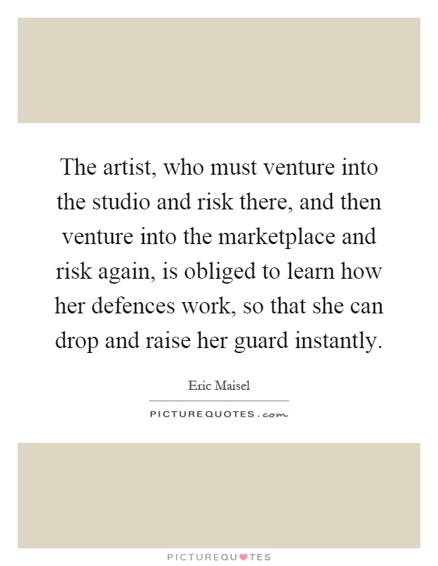 The artist, who must venture into the studio and risk there, and then venture into the marketplace and risk again, is obliged to learn how her defences work, so that she can drop and raise her guard instantly Picture Quote #1