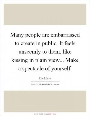 Many people are embarrassed to create in public. It feels unseemly to them, like kissing in plain view... Make a spectacle of yourself Picture Quote #1