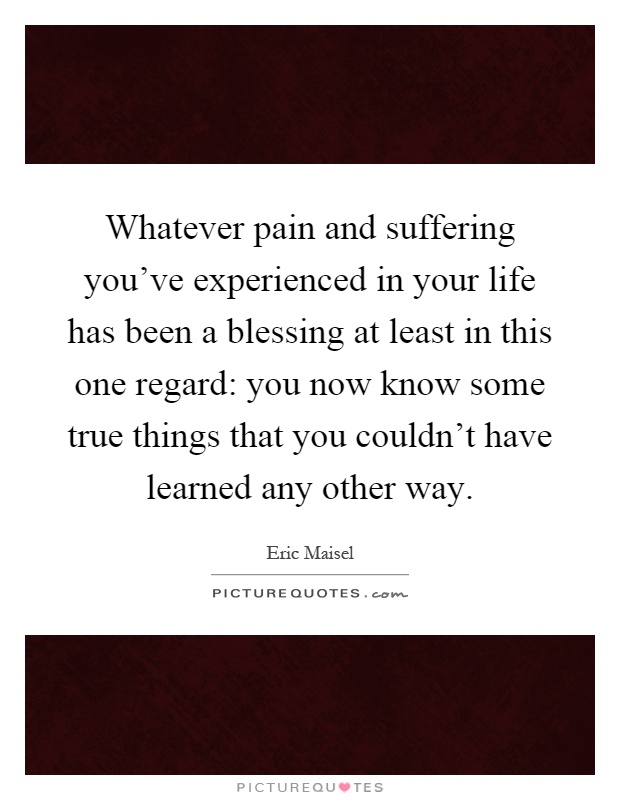 Whatever pain and suffering you've experienced in your life has been a blessing at least in this one regard: you now know some true things that you couldn't have learned any other way Picture Quote #1