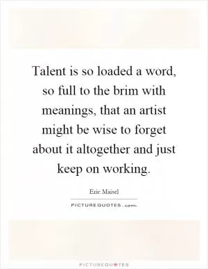 Talent is so loaded a word, so full to the brim with meanings, that an artist might be wise to forget about it altogether and just keep on working Picture Quote #1