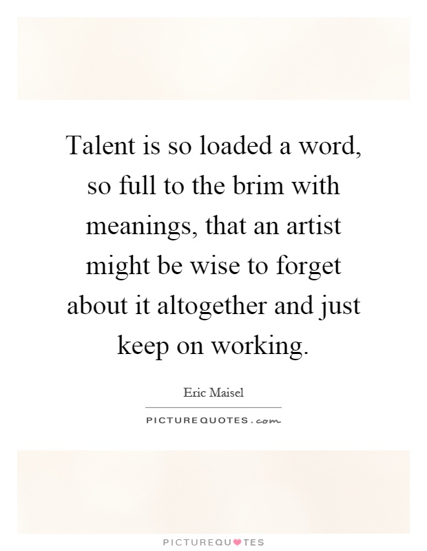 Talent is so loaded a word, so full to the brim with meanings, that an artist might be wise to forget about it altogether and just keep on working Picture Quote #1