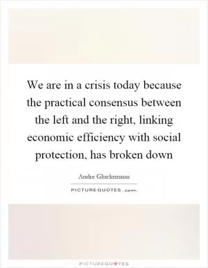 We are in a crisis today because the practical consensus between the left and the right, linking economic efficiency with social protection, has broken down Picture Quote #1