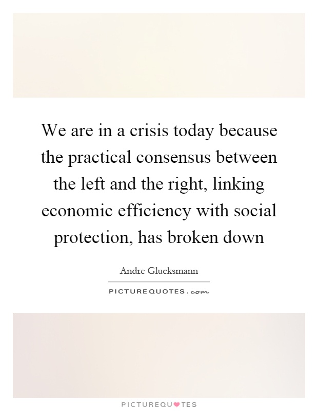 We are in a crisis today because the practical consensus between the left and the right, linking economic efficiency with social protection, has broken down Picture Quote #1
