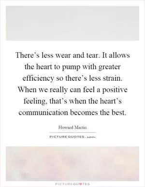 There’s less wear and tear. It allows the heart to pump with greater efficiency so there’s less strain. When we really can feel a positive feeling, that’s when the heart’s communication becomes the best Picture Quote #1