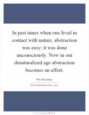 In past times when one lived in contact with nature, abstraction was easy; it was done unconsciously. Now in our denaturalized age abstraction becomes an effort Picture Quote #1