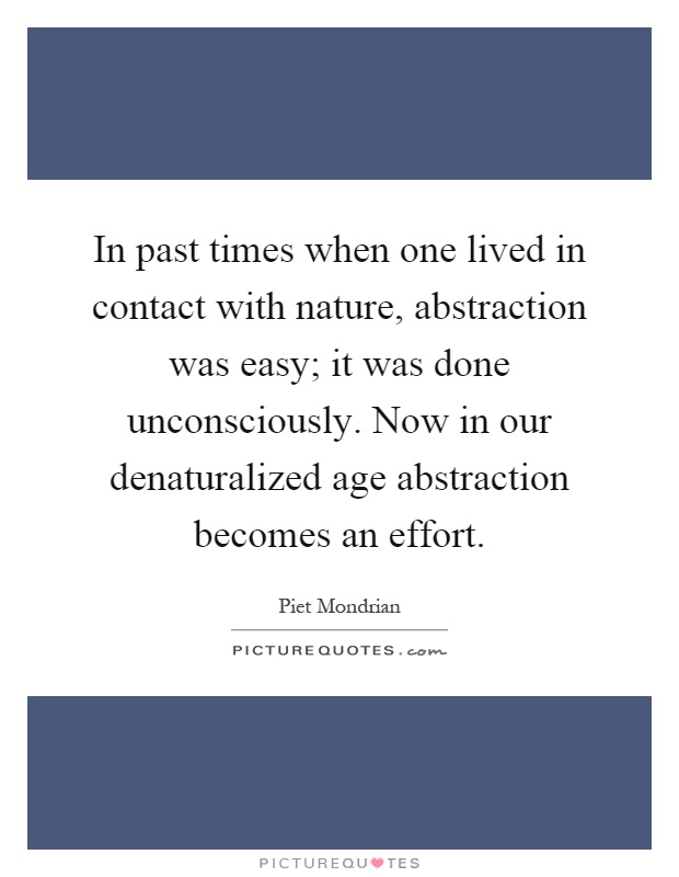 In past times when one lived in contact with nature, abstraction was easy; it was done unconsciously. Now in our denaturalized age abstraction becomes an effort Picture Quote #1