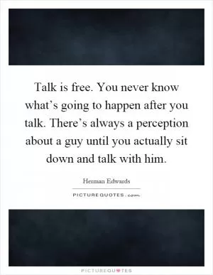 Talk is free. You never know what’s going to happen after you talk. There’s always a perception about a guy until you actually sit down and talk with him Picture Quote #1