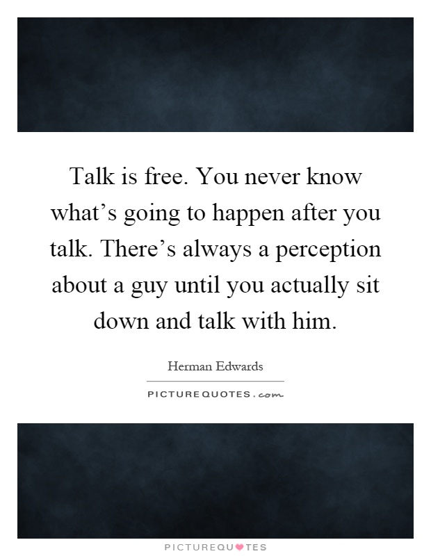 Talk is free. You never know what's going to happen after you talk. There's always a perception about a guy until you actually sit down and talk with him Picture Quote #1