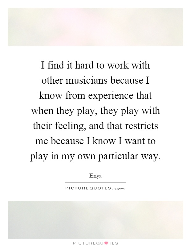 I find it hard to work with other musicians because I know from experience that when they play, they play with their feeling, and that restricts me because I know I want to play in my own particular way Picture Quote #1