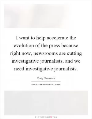 I want to help accelerate the evolution of the press because right now, newsrooms are cutting investigative journalists, and we need investigative journalists Picture Quote #1