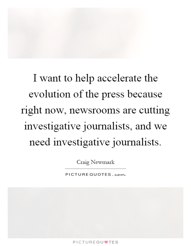 I want to help accelerate the evolution of the press because right now, newsrooms are cutting investigative journalists, and we need investigative journalists Picture Quote #1