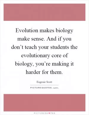 Evolution makes biology make sense. And if you don’t teach your students the evolutionary core of biology, you’re making it harder for them Picture Quote #1