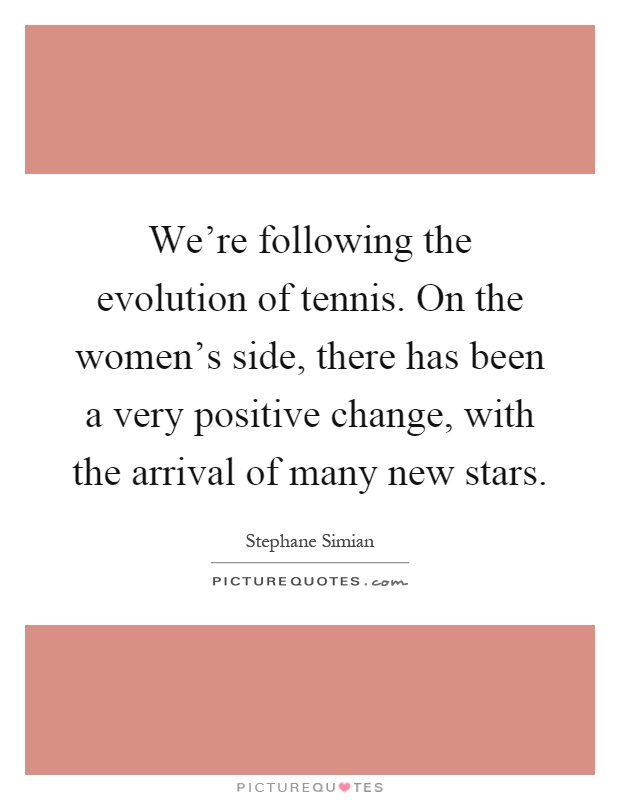We're following the evolution of tennis. On the women's side, there has been a very positive change, with the arrival of many new stars Picture Quote #1